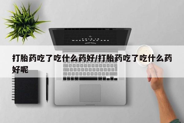 药流药微信打胎药吃了吃什么药好/打胎药吃了吃什么药好呢