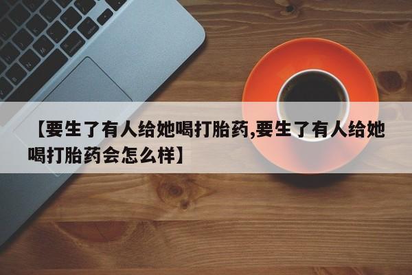 药流药微信【要生了有人给她喝打胎药,要生了有人给她喝打胎药会怎么样】