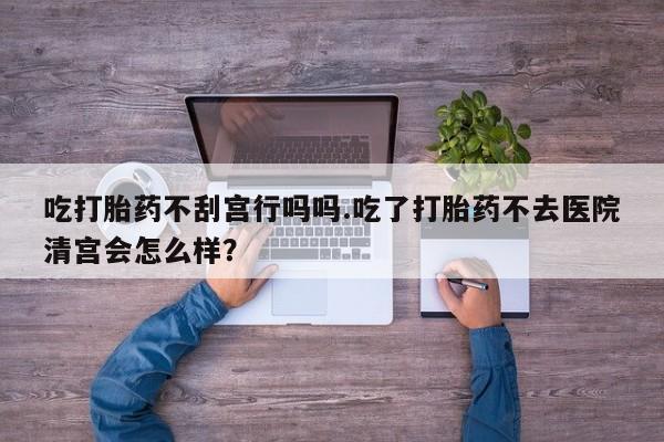 药流药微信吃打胎药不刮宫行吗吗.吃了打胎药不去医院清宫会怎么样？
