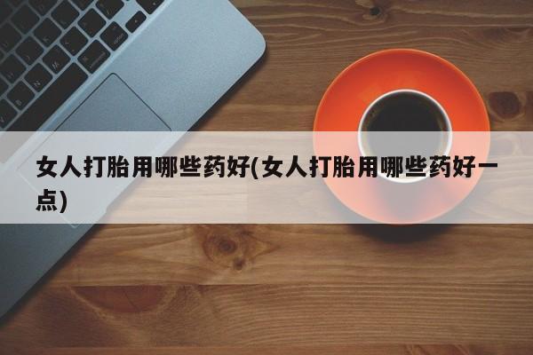 药流药微信女人打胎用哪些药好(女人打胎用哪些药好一点)