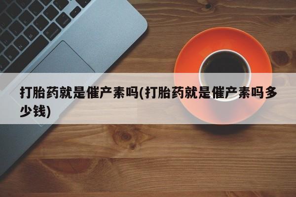 药流药微信打胎药就是催产素吗(打胎药就是催产素吗多少钱)