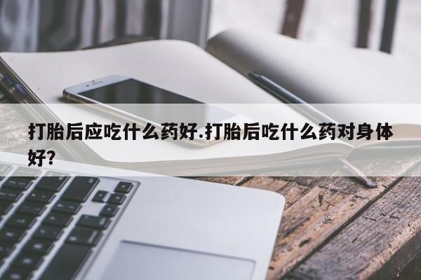 药流药微信打胎后应吃什么药好.打胎后吃什么药对身体好？
