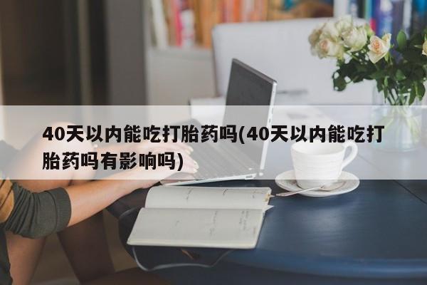 药流药微信40天以内能吃打胎药吗(40天以内能吃打胎药吗有影响吗)
