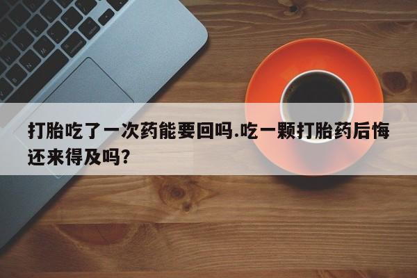 药流药微信打胎吃了一次药能要回吗.吃一颗打胎药后悔还来得及吗？