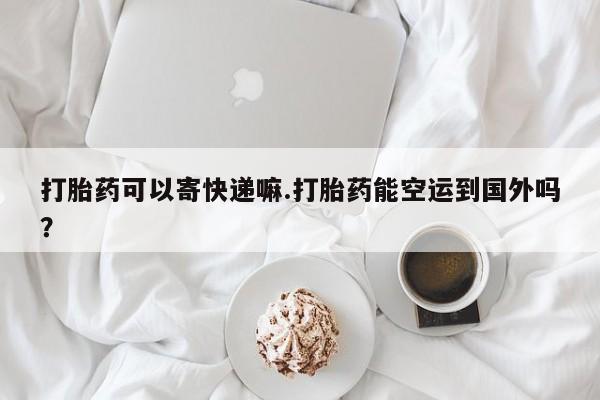 药流药微信打胎药可以寄快递嘛.打胎药能空运到国外吗？