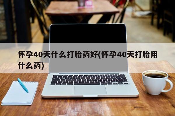 药流药微信怀孕40天什么打胎药好(怀孕40天打胎用什么药)