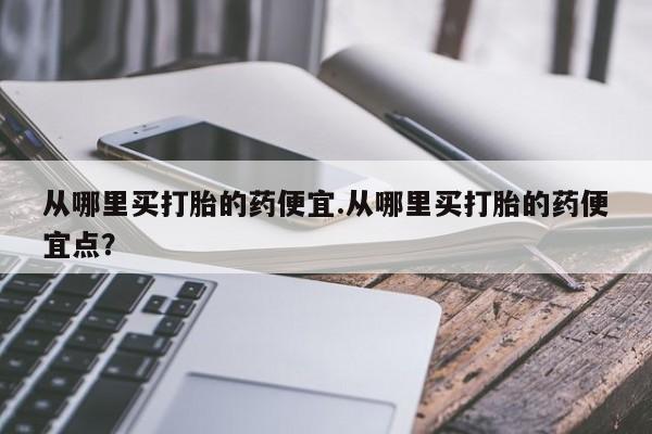 药流药微信从哪里买打胎的药便宜.从哪里买打胎的药便宜点？