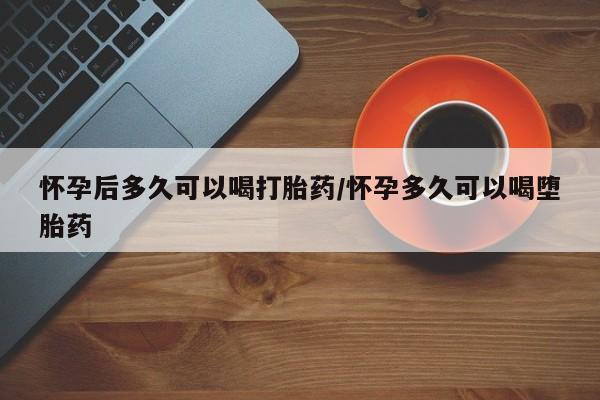 药流药微信怀孕后多久可以喝打胎药/怀孕多久可以喝堕胎药