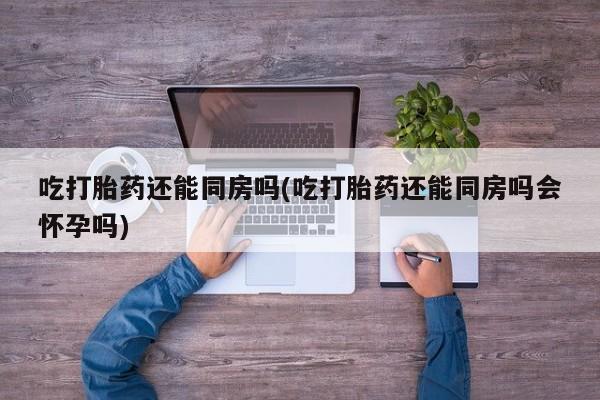 药流药微信吃打胎药还能同房吗(吃打胎药还能同房吗会怀孕吗)
