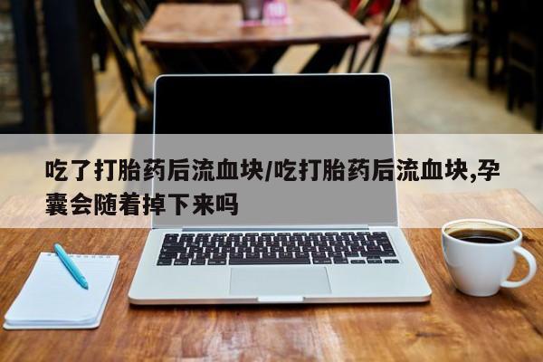 药流药微信吃了打胎药后流血块/吃打胎药后流血块,孕囊会随着掉下来吗