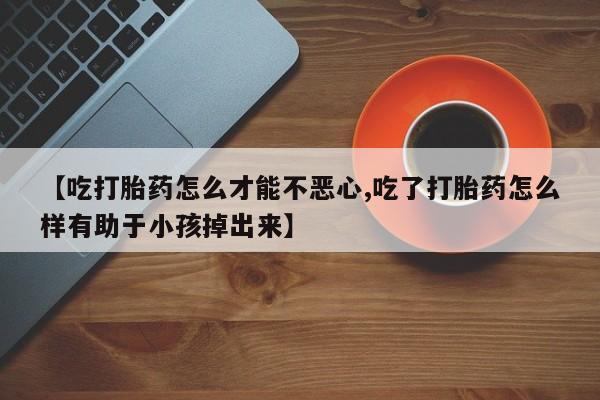 药流药微信【吃打胎药怎么才能不恶心,吃了打胎药怎么样有助于小孩掉出来】