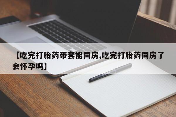药流药微信【吃完打胎药带套能同房,吃完打胎药同房了会怀孕吗】