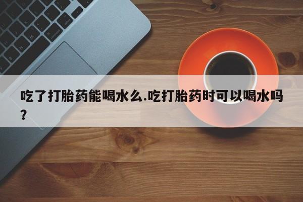 药流药微信吃了打胎药能喝水么.吃打胎药时可以喝水吗？