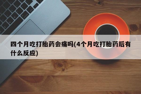 药流药微信四个月吃打胎药会痛吗(4个月吃打胎药后有什么反应)