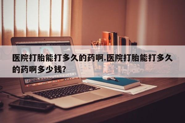 药流药微信医院打胎能打多久的药啊.医院打胎能打多久的药啊多少钱？
