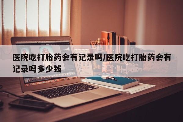 药流药微信医院吃打胎药会有记录吗/医院吃打胎药会有记录吗多少钱