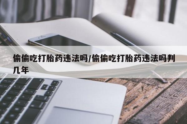 药流药微信偷偷吃打胎药违法吗/偷偷吃打胎药违法吗判几年