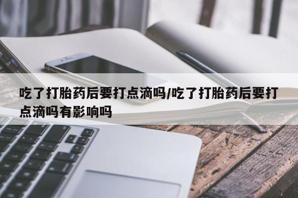 药流药微信吃了打胎药后要打点滴吗/吃了打胎药后要打点滴吗有影响吗