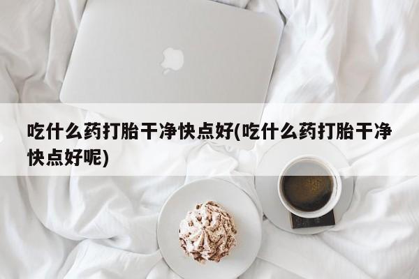 药流药微信吃什么药打胎干净快点好(吃什么药打胎干净快点好呢)