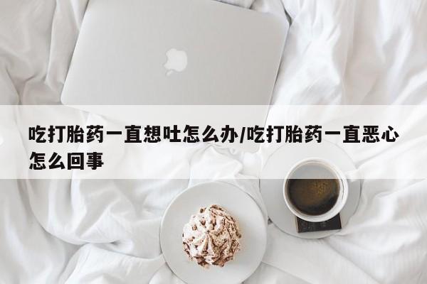 药流药微信吃打胎药一直想吐怎么办/吃打胎药一直恶心怎么回事