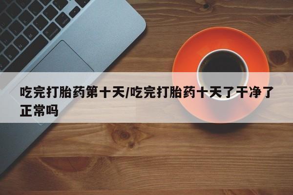 药流药微信吃完打胎药第十天/吃完打胎药十天了干净了正常吗