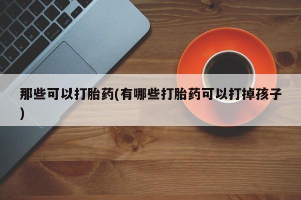 药流药微信那些可以打胎药(有哪些打胎药可以打掉孩子)
