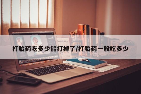 药流药微信打胎药吃多少能打掉了/打胎药一般吃多少