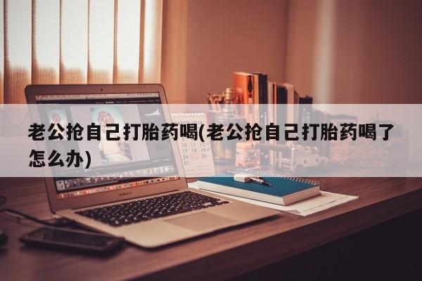 药流药微信老公抢自己打胎药喝(老公抢自己打胎药喝了怎么办)