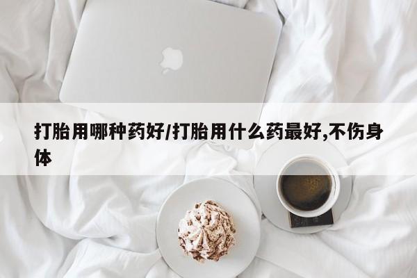 药流药微信打胎用哪种药好/打胎用什么药最好,不伤身体