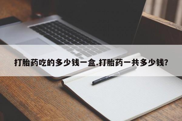 药流药微信打胎药吃的多少钱一盒.打胎药一共多少钱？