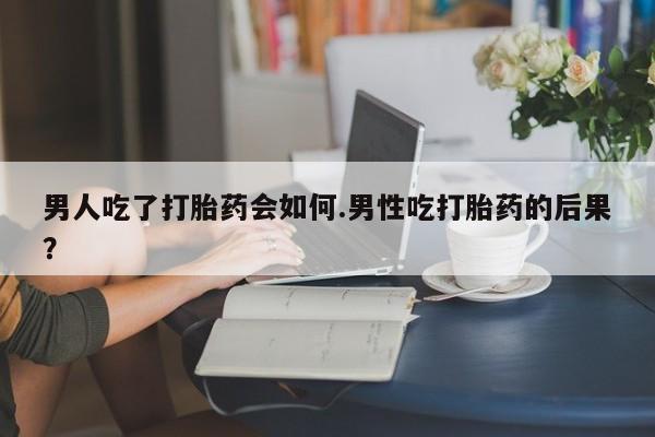 药流药微信男人吃了打胎药会如何.男性吃打胎药的后果？