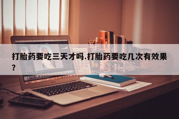药流药微信打胎药要吃三天才吗.打胎药要吃几次有效果?