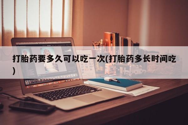 药流药微信打胎药要多久可以吃一次(打胎药多长时间吃)