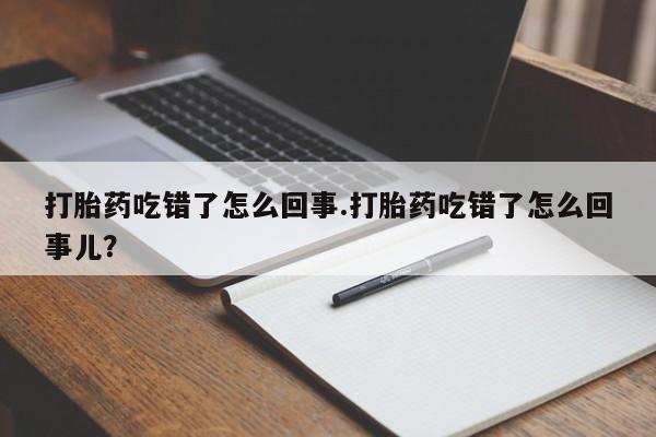 药流药微信打胎药吃错了怎么回事.打胎药吃错了怎么回事儿？