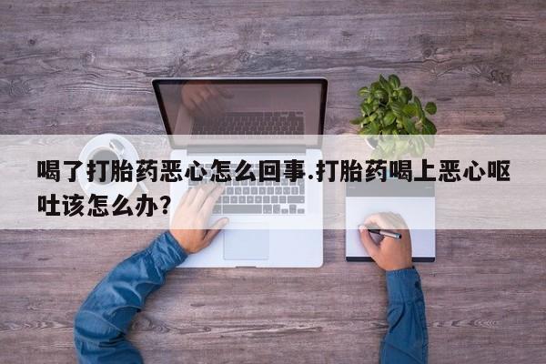 药流药微信喝了打胎药恶心怎么回事.打胎药喝上恶心呕吐该怎么办？