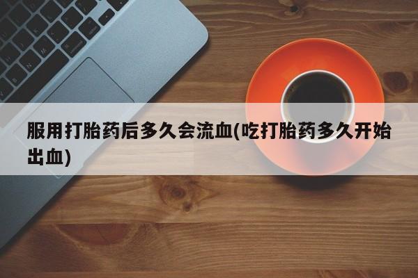 药流药微信服用打胎药后多久会流血(吃打胎药多久开始出血)