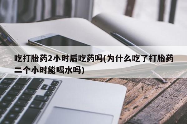 药流药微信吃打胎药2小时后吃药吗(为什么吃了打胎药二个小时能喝水吗)