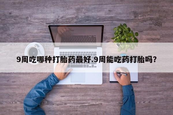 药流药微信9周吃哪种打胎药最好.9周能吃药打胎吗？