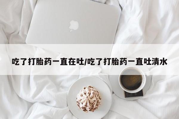 药流药微信吃了打胎药一直在吐/吃了打胎药一直吐清水