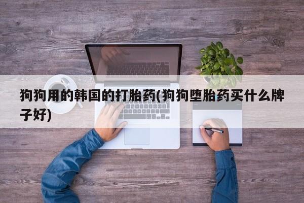 药流药微信狗狗用的韩国的打胎药(狗狗堕胎药买什么牌子好)