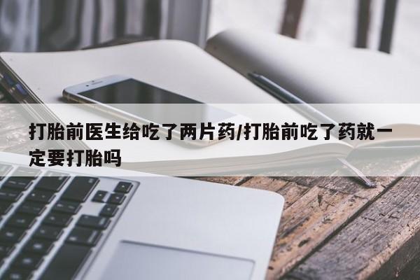 药流药微信打胎前医生给吃了两片药/打胎前吃了药就一定要打胎吗