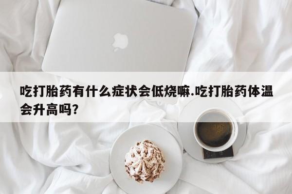 药流药微信吃打胎药有什么症状会低烧嘛.吃打胎药体温会升高吗？