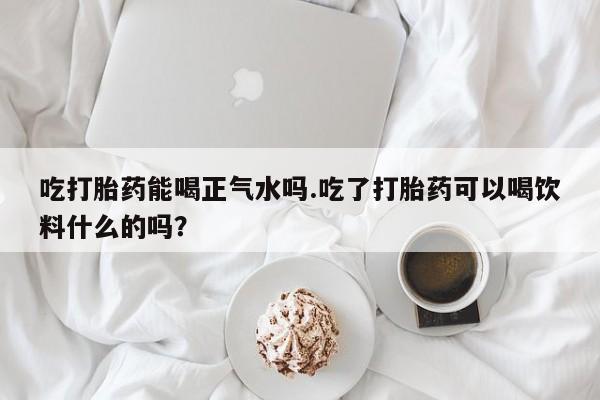 药流药微信吃打胎药能喝正气水吗.吃了打胎药可以喝饮料什么的吗？