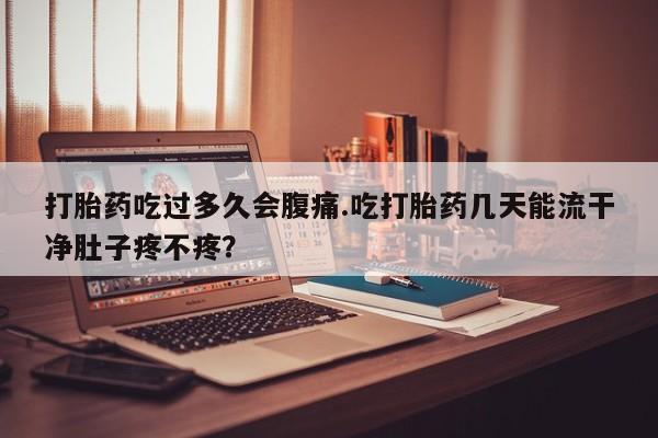 药流药微信打胎药吃过多久会腹痛.吃打胎药几天能流干净肚子疼不疼？