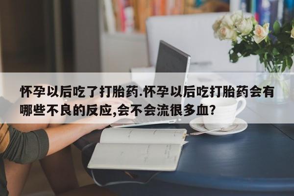 药流药微信怀孕以后吃了打胎药.怀孕以后吃打胎药会有哪些不良的反应,会不会流很多血？