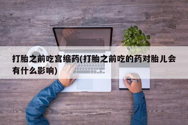 药流药微信打胎之前吃宫缩药(打胎之前吃的药对胎儿会有什么影响)