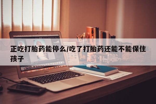 药流药微信正吃打胎药能停么/吃了打胎药还能不能保住孩子