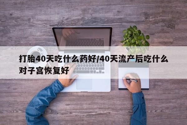 药流药微信打胎40天吃什么药好/40天流产后吃什么对子宫恢复好