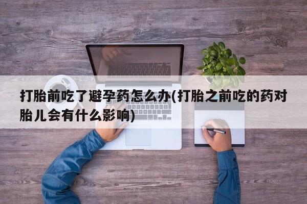 药流药微信打胎前吃了避孕药怎么办(打胎之前吃的药对胎儿会有什么影响)