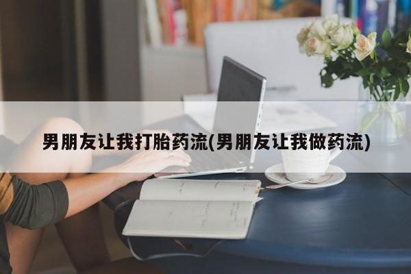 药流药微信男朋友让我打胎药流(男朋友让我做药流)